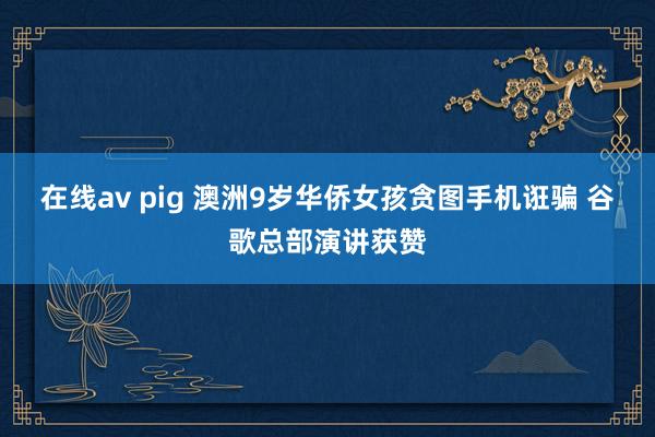 在线av pig 澳洲9岁华侨女孩贪图手机诳骗 谷歌总部演讲获赞