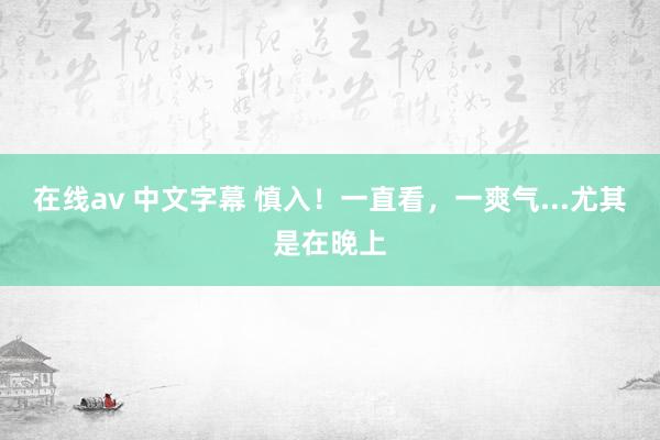 在线av 中文字幕 慎入！一直看，一爽气...尤其是在晚上