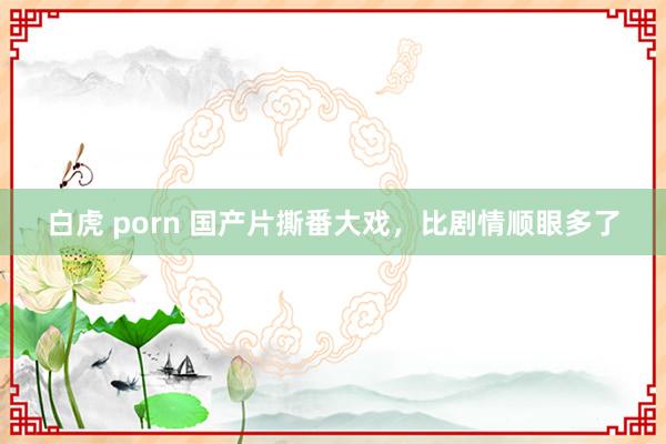 白虎 porn 国产片撕番大戏，比剧情顺眼多了