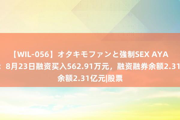 【WIL-056】オタキモファンと強制SEX AYA 湘潭电化：8月23日融资买入562.91万元，融资融券余额2.31亿元|股票