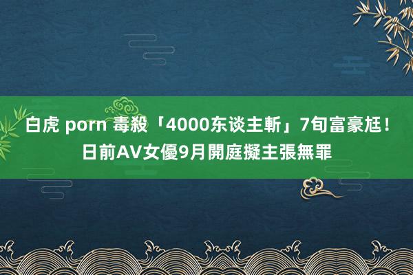 白虎 porn 毒殺「4000东谈主斬」7旬富豪尪！　日前AV女優9月開庭擬主張無罪