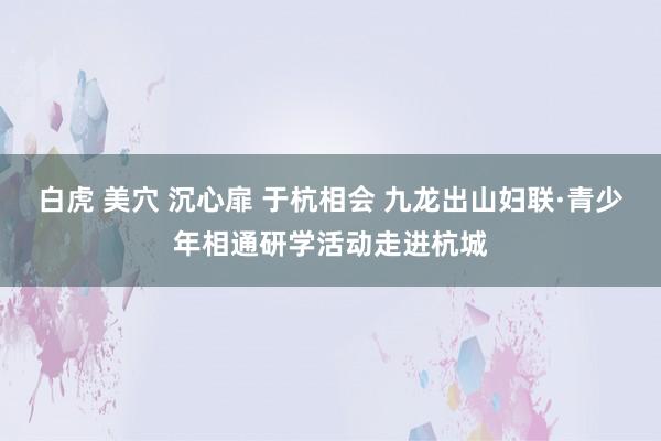 白虎 美穴 沉心扉 于杭相会 九龙出山妇联·青少年相通研学活动走进杭城