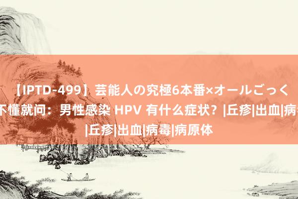 【IPTD-499】芸能人の究極6本番×オールごっくん AYA 不懂就问：男性感染 HPV 有什么症状？|丘疹|出血|病毒|病原体