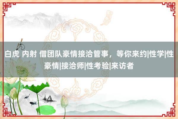 白虎 内射 僧团队豪情接洽管事，等你来约|性学|性豪情|接洽师|性考验|来访者