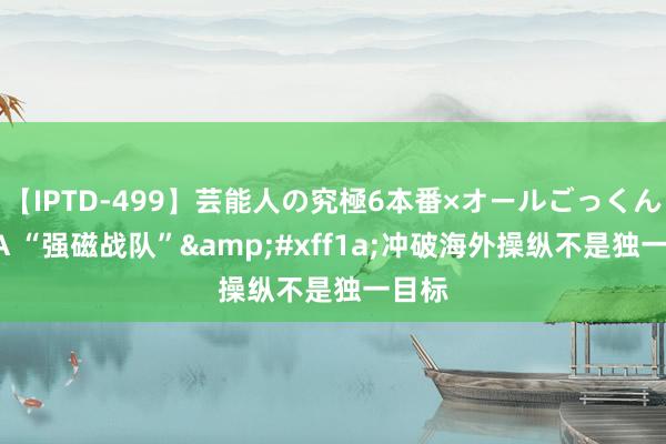 【IPTD-499】芸能人の究極6本番×オールごっくん AYA “强磁战队”&#xff1a;冲破海外操纵不是独一目标