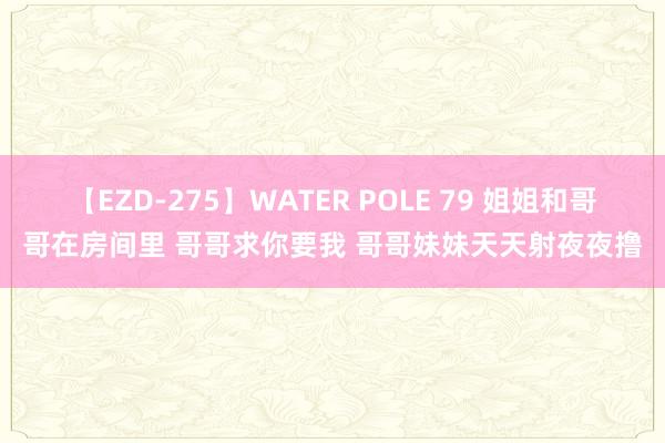 【EZD-275】WATER POLE 79 姐姐和哥哥在房间里 哥哥求你要我 哥哥妹妹天天射夜夜撸