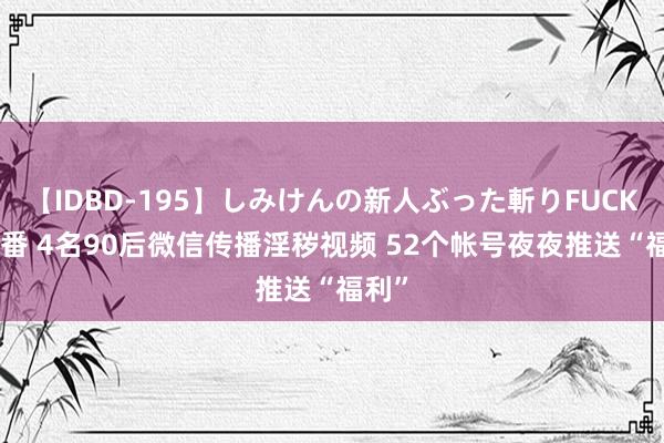 【IDBD-195】しみけんの新人ぶった斬りFUCK 6本番 4名90后微信传播淫秽视频 52个帐号夜夜推送“福利”