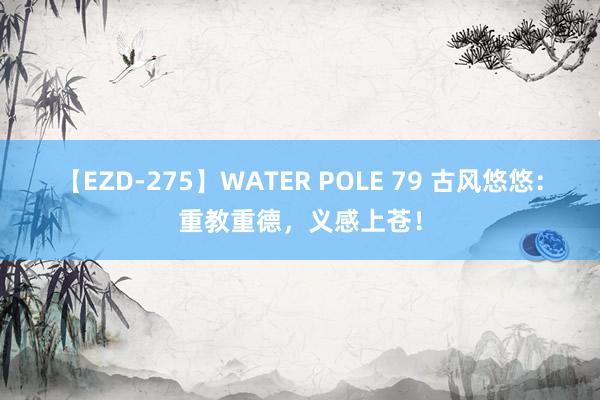 【EZD-275】WATER POLE 79 古风悠悠：重教重德，义感上苍！