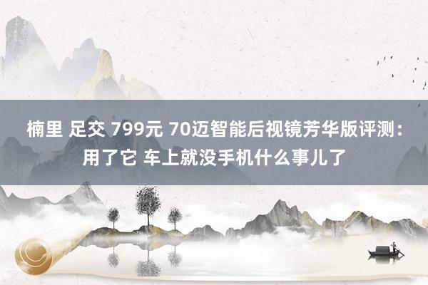 楠里 足交 799元 70迈智能后视镜芳华版评测：用了它 车上就没手机什么事儿了