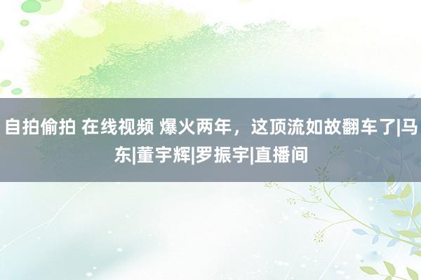 自拍偷拍 在线视频 爆火两年，这顶流如故翻车了|马东|董宇辉|罗振宇|直播间