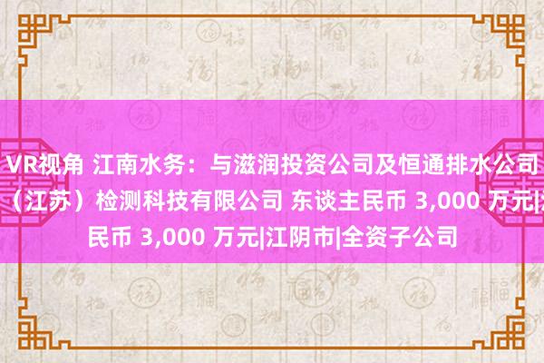 VR视角 江南水务：与滋润投资公司及恒通排水公司共同投资设立中澄（江苏）检测科技有限公司 东谈主民币 3，000 万元|江阴市|全资子公司