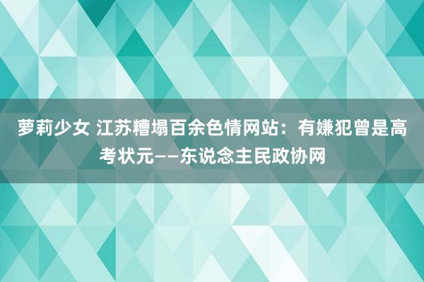 萝莉少女 江苏糟塌百余色情网站：有嫌犯曾是高考状元——东说念主民政协网