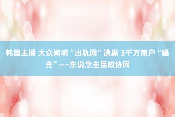 韩国主播 大众闻明“出轨网”遭黑 3千万用户“曝光”——东说念主民政协网