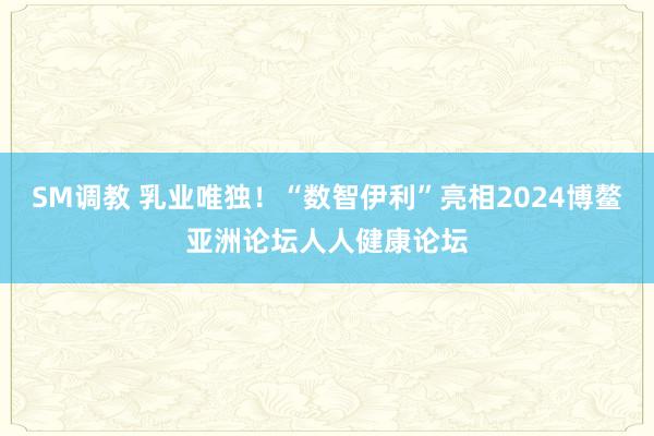 SM调教 乳业唯独！“数智伊利”亮相2024博鳌亚洲论坛人人健康论坛