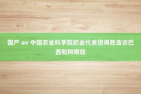 国产 av 中国农业科学院奶业代表团得胜造访巴西和阿根廷