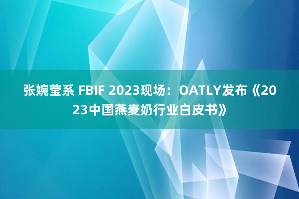 张婉莹系 FBIF 2023现场：OATLY发布《2023中国燕麦奶行业白皮书》