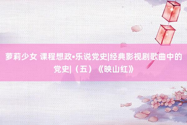 萝莉少女 课程想政•乐说党史|经典影视剧歌曲中的党史|（五）《映山红》