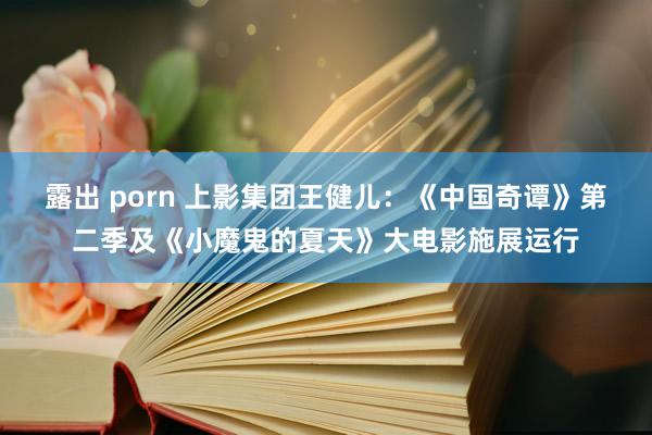 露出 porn 上影集团王健儿：《中国奇谭》第二季及《小魔鬼的夏天》大电影施展运行