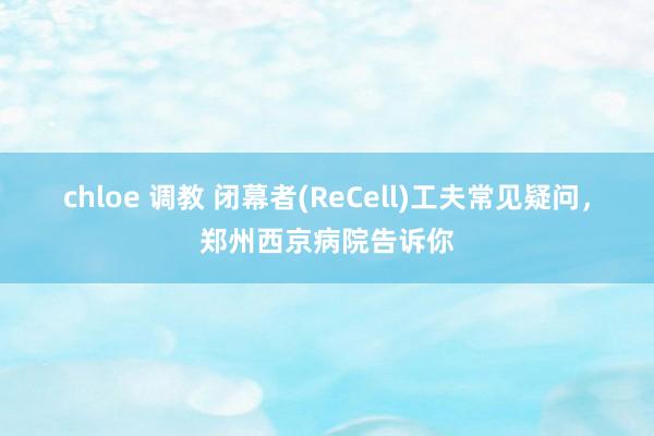 chloe 调教 闭幕者(ReCell)工夫常见疑问，郑州西京病院告诉你