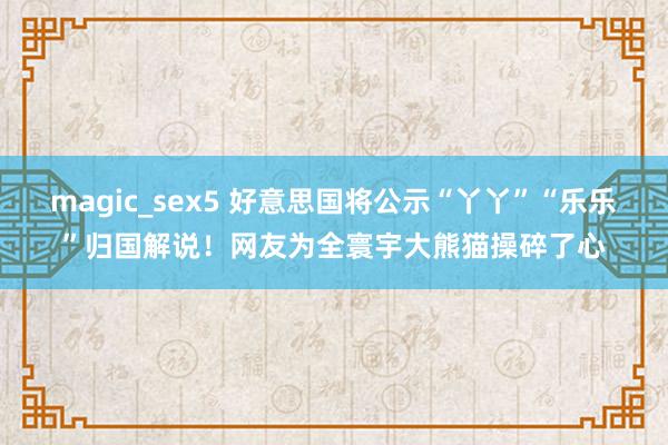 magic_sex5 好意思国将公示“丫丫”“乐乐”归国解说！网友为全寰宇大熊猫操碎了心