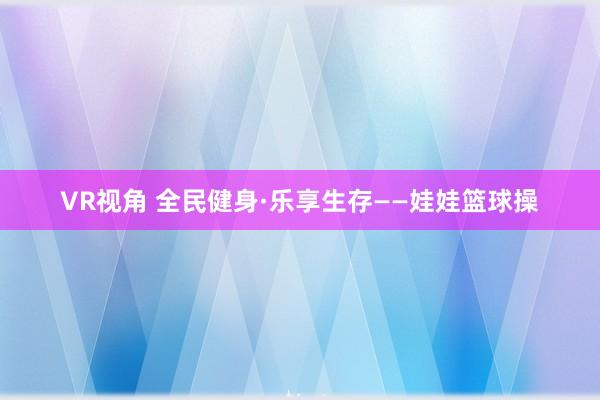 VR视角 全民健身·乐享生存——娃娃篮球操