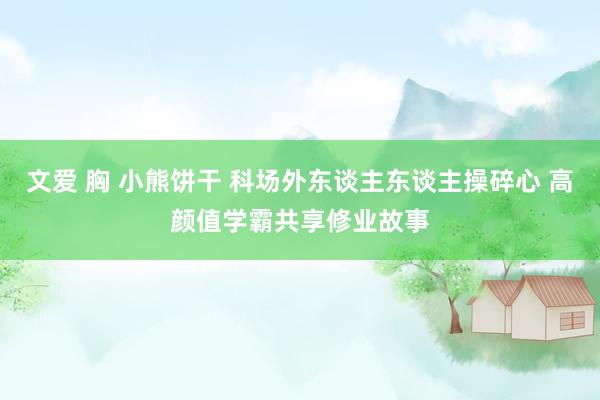 文爱 胸 小熊饼干 科场外东谈主东谈主操碎心 高颜值学霸共享修业故事