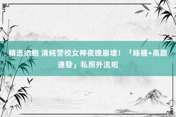 精选嫩鲍 清純警校女神夜晚崩壞！「絲襪+高跟連發」私照外流啦