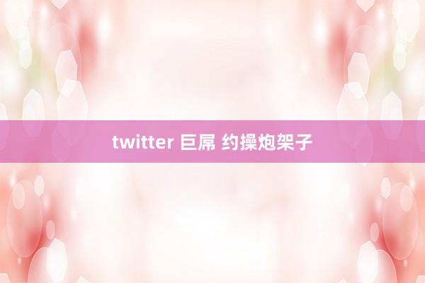 twitter 巨屌 约操炮架子