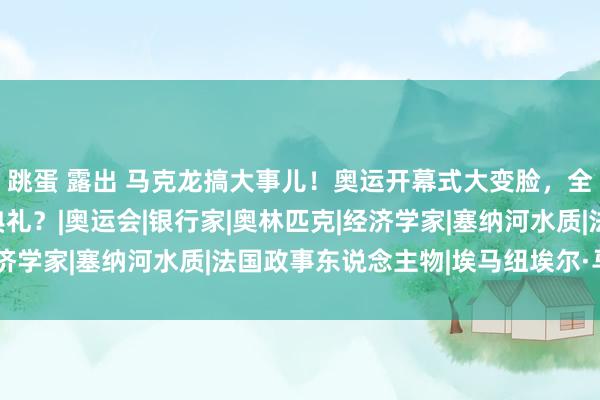 跳蛋 露出 马克龙搞大事儿！奥运开幕式大变脸，全民炸锅！简化至入场典礼？|奥运会|银行家|奥林匹克|经济学家|塞纳河水质|法国政事东说念主物|埃马纽埃尔·马克龙