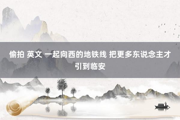 偷拍 英文 一起向西的地铁线 把更多东说念主才引到临安