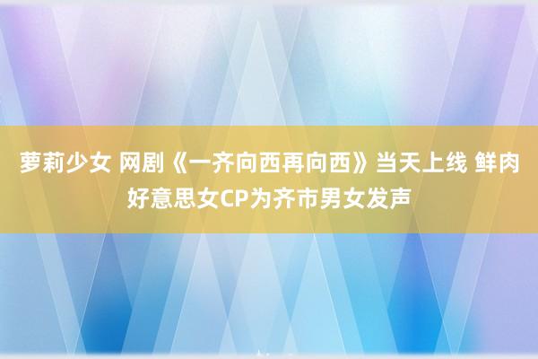 萝莉少女 网剧《一齐向西再向西》当天上线 鲜肉好意思女CP为齐市男女发声