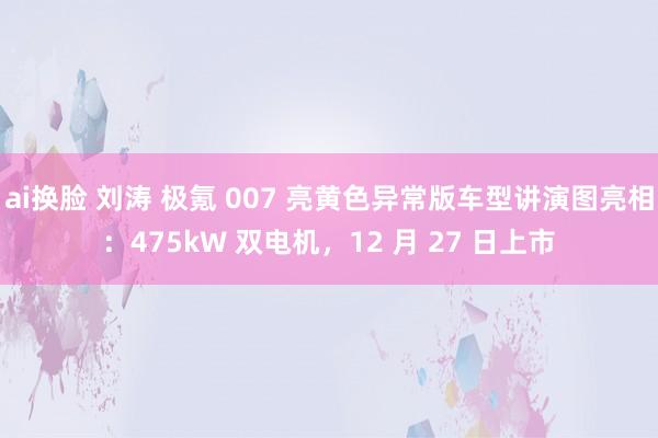 ai换脸 刘涛 极氪 007 亮黄色异常版车型讲演图亮相：475kW 双电机，12 月 27 日上市