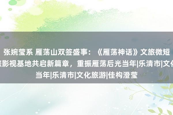 张婉莹系 雁荡山双签盛事：《雁荡神话》文旅微短剧与数字化文旅影视基地共启新篇章，重振雁荡后光当年|乐清市|文化旅游|佳构澄莹