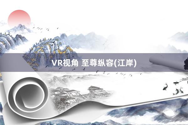 VR视角 至尊纵容(江岸)