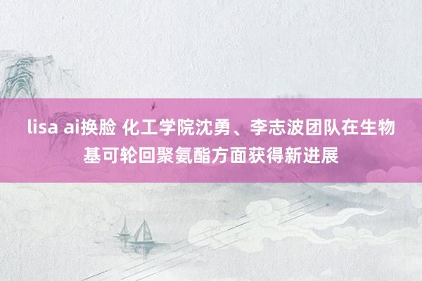 lisa ai换脸 化工学院沈勇、李志波团队在生物基可轮回聚氨酯方面获得新进展