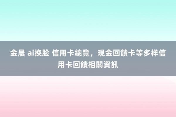 金晨 ai换脸 信用卡總覽，現金回饋卡等多样信用卡回饋相關資訊