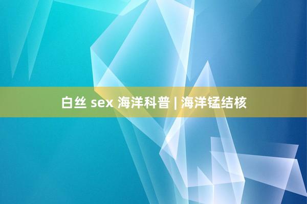 白丝 sex 海洋科普 | 海洋锰结核