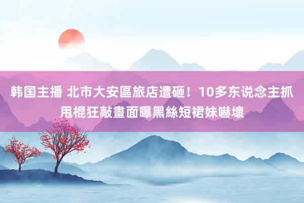 韩国主播 北市大安區旅店遭砸！10多东说念主抓甩棍狂敲畫面曝　黑絲短裙妹嚇壞