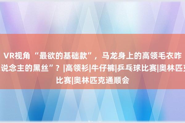 VR视角 “最欲的基础款”，马龙身上的高领毛衣咋成“男东说念主的黑丝”？|高领衫|牛仔裤|乒乓球比赛|奥林匹克通顺会