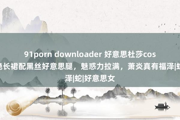 91porn downloader 好意思杜莎cos曝光，红艳长裙配黑丝好意思腿，魅惑力拉满，萧炎真有福泽|蛇|好意思女