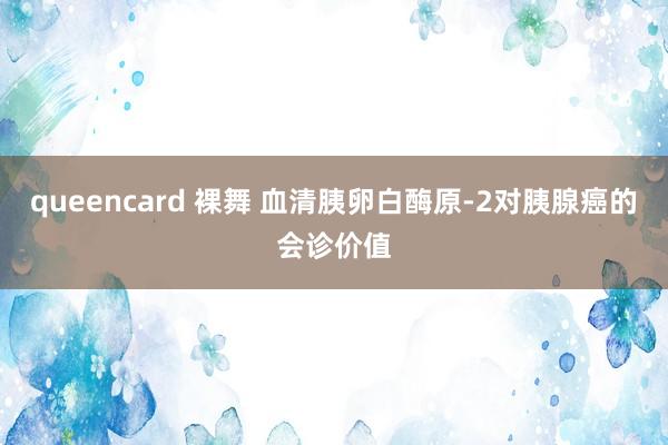 queencard 裸舞 血清胰卵白酶原-2对胰腺癌的会诊价值