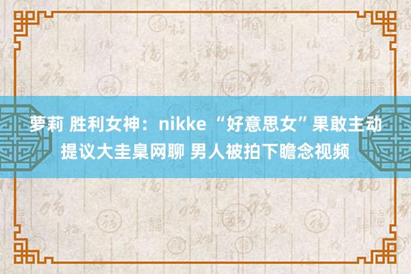 萝莉 胜利女神：nikke “好意思女”果敢主动提议大圭臬网聊 男人被拍下瞻念视频