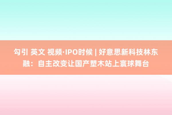 勾引 英文 视频·IPO时候 | 好意思新科技林东融：自主改变让国产塑木站上寰球舞台