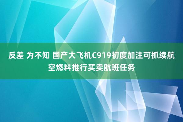 反差 为不知 国产大飞机C919初度加注可抓续航空燃料推行买卖航班任务