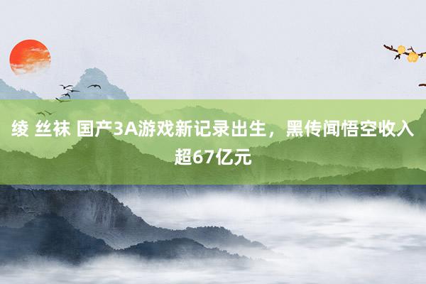 绫 丝袜 国产3A游戏新记录出生，黑传闻悟空收入超67亿元