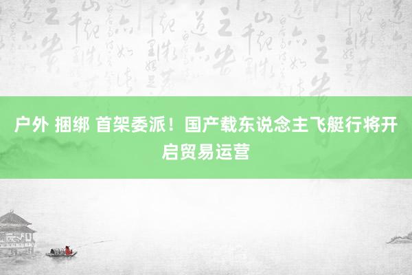 户外 捆绑 首架委派！国产载东说念主飞艇行将开启贸易运营