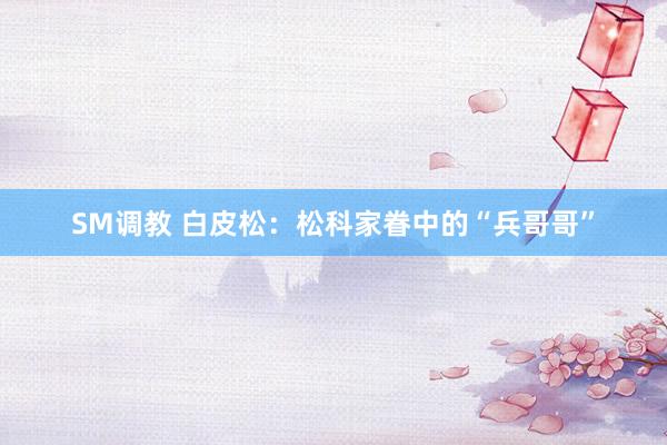 SM调教 白皮松：松科家眷中的“兵哥哥”