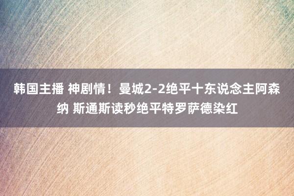 韩国主播 神剧情！曼城2-2绝平十东说念主阿森纳 斯通斯读秒绝平特罗萨德染红