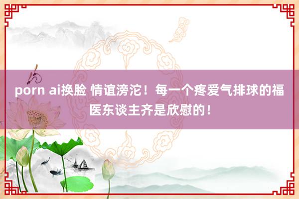 porn ai换脸 情谊滂沱！每一个疼爱气排球的福医东谈主齐是欣慰的！