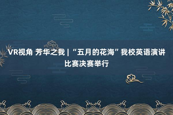 VR视角 芳华之我 | “五月的花海”我校英语演讲比赛决赛举行